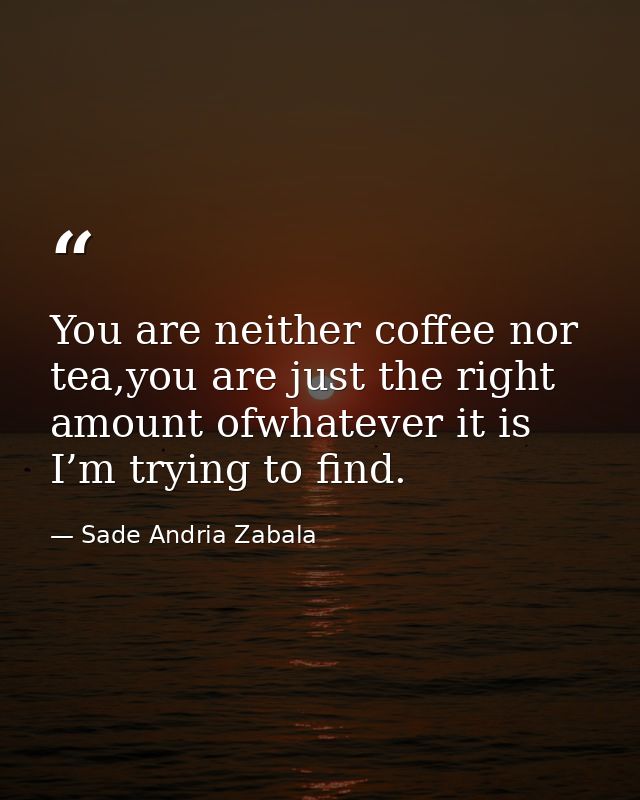 You are neither coffee nor tea,you are just the right amount ofwhatever it is I’m trying to find. — Sade Andria Zabala