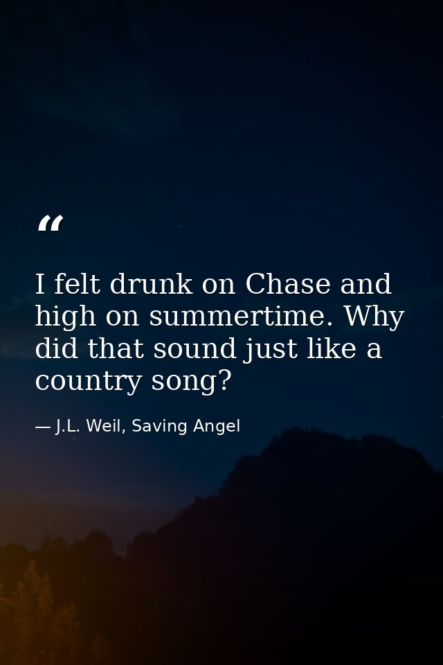 I felt drunk on Chase and high on summertime. Why did that sound just like a country song? — J.L. Weil, Saving Angel