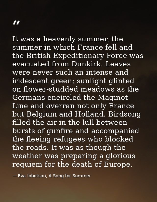 It was a heavenly summer, the summer in which France fell and the British Expeditionary Force was evacuated from Dunkirk — Eva Ibbotson, A Song for Summer