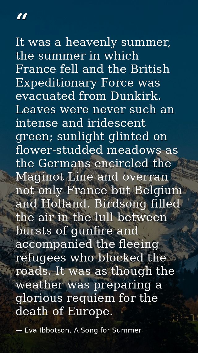 It was a heavenly summer, the summer in which France fell and the British Expeditionary Force was evacuated from Dunkirk — Eva Ibbotson, A Song for Summer