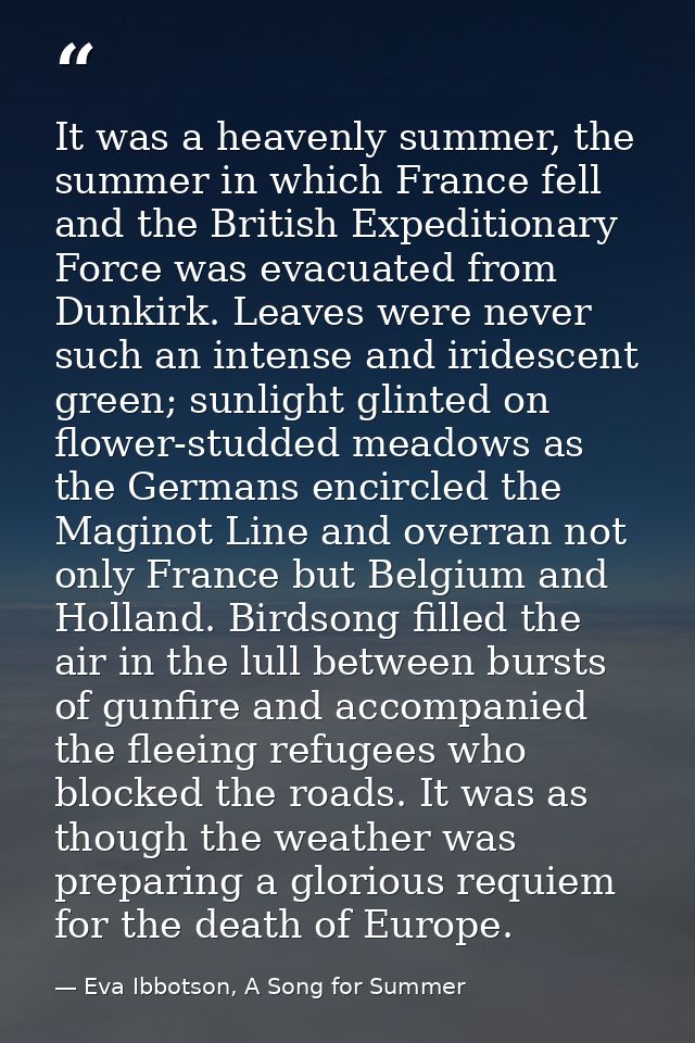 It was a heavenly summer, the summer in which France fell and the British Expeditionary Force was evacuated from Dunkirk — Eva Ibbotson, A Song for Summer