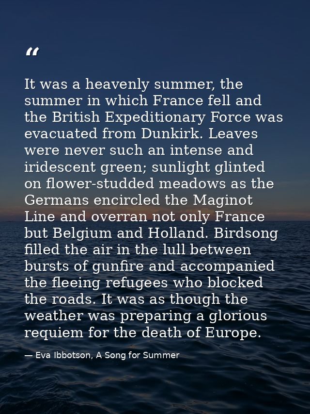 It was a heavenly summer, the summer in which France fell and the British Expeditionary Force was evacuated from Dunkirk — Eva Ibbotson, A Song for Summer