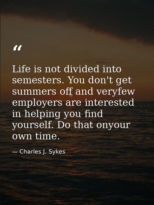 Life is not divided into semesters. You don't get summers off and veryfew employers are interested in helping you find y — Charles J. Sykes