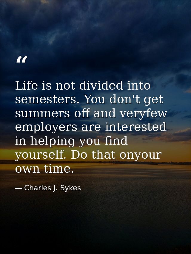 Life is not divided into semesters. You don't get summers off and veryfew employers are interested in helping you find y — Charles J. Sykes