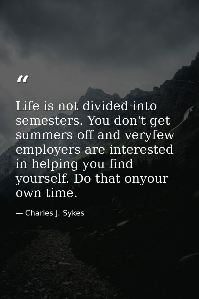 Life is not divided into semesters. You don't get summers off and veryfew employers are interested in helping you find y — Charles J. Sykes
