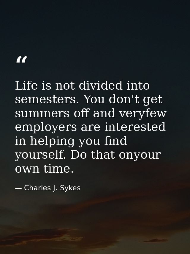 Life is not divided into semesters. You don't get summers off and veryfew employers are interested in helping you find y — Charles J. Sykes