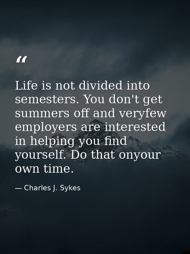 Life is not divided into semesters. You don't get summers off and veryfew employers are interested in helping you find y — Charles J. Sykes