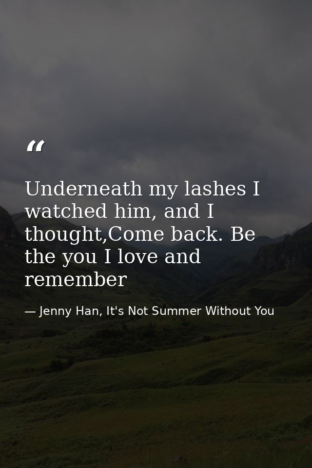 Underneath my lashes I watched him, and I thought,Come back. Be the you I love and remember — Jenny Han, It's Not Summer Without You