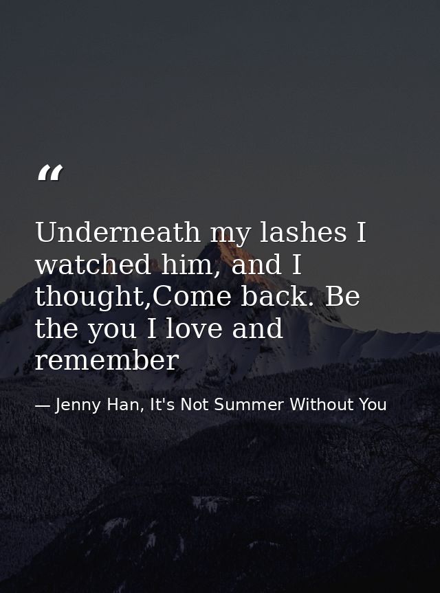 Underneath my lashes I watched him, and I thought,Come back. Be the you I love and remember — Jenny Han, It's Not Summer Without You