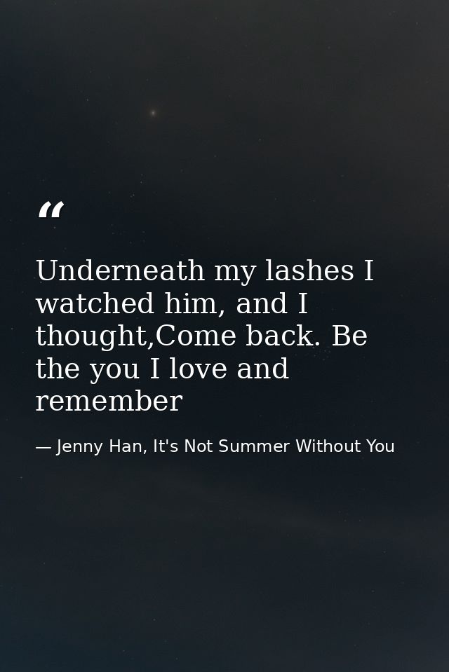 Underneath my lashes I watched him, and I thought,Come back. Be the you I love and remember — Jenny Han, It's Not Summer Without You