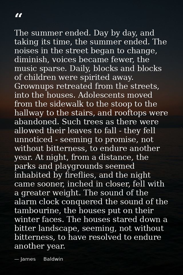 The summer ended. Day by day, and taking its time, the summer ended. The noises in the street began to change, diminish, — James     Baldwin