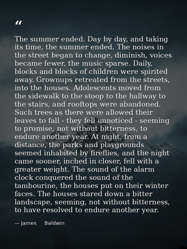 The summer ended. Day by day, and taking its time, the summer ended. The noises in the street began to change, diminish, — James     Baldwin