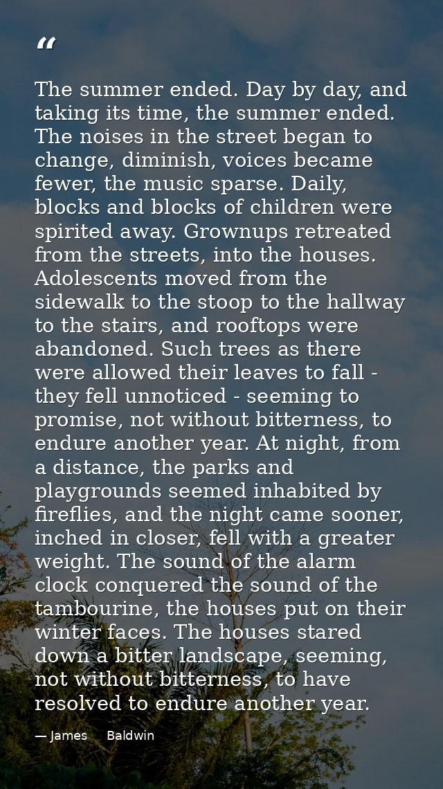 The summer ended. Day by day, and taking its time, the summer ended. The noises in the street began to change, diminish, — James     Baldwin