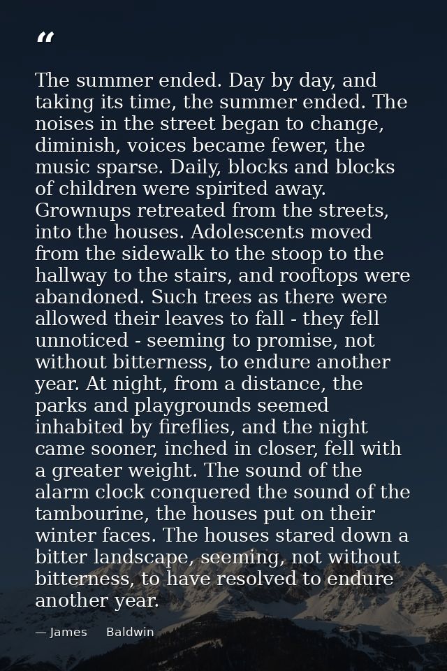 The summer ended. Day by day, and taking its time, the summer ended. The noises in the street began to change, diminish, — James     Baldwin
