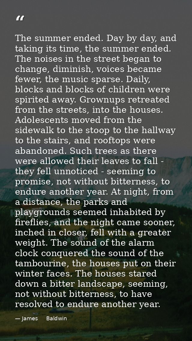 The summer ended. Day by day, and taking its time, the summer ended. The noises in the street began to change, diminish, — James     Baldwin