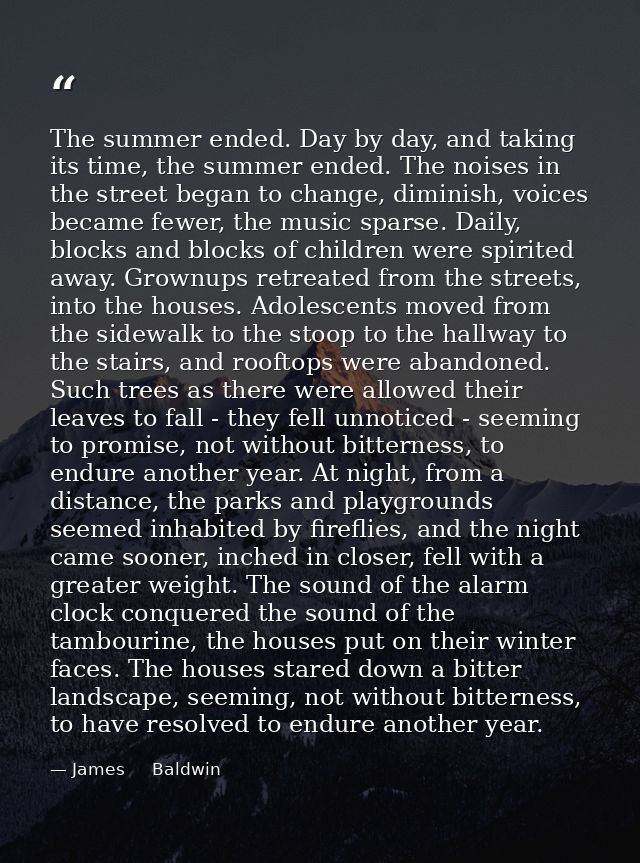 The summer ended. Day by day, and taking its time, the summer ended. The noises in the street began to change, diminish, — James     Baldwin