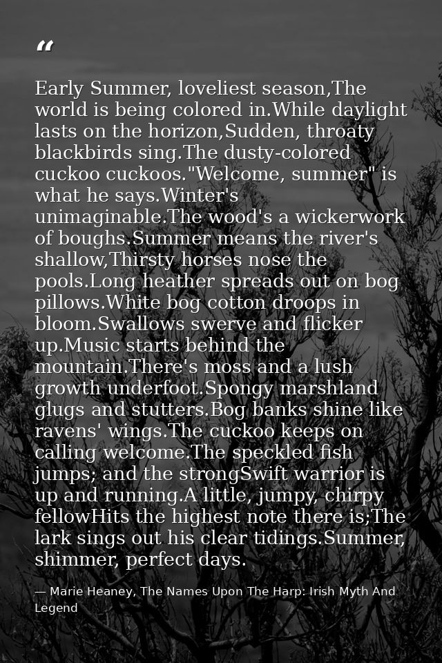 Early Summer, loveliest season,The world is being colored in.While daylight lasts on the horizon,Sudden, throaty blackbi — Marie Heaney, The Names Upon The Harp: Irish Myth And Legend
