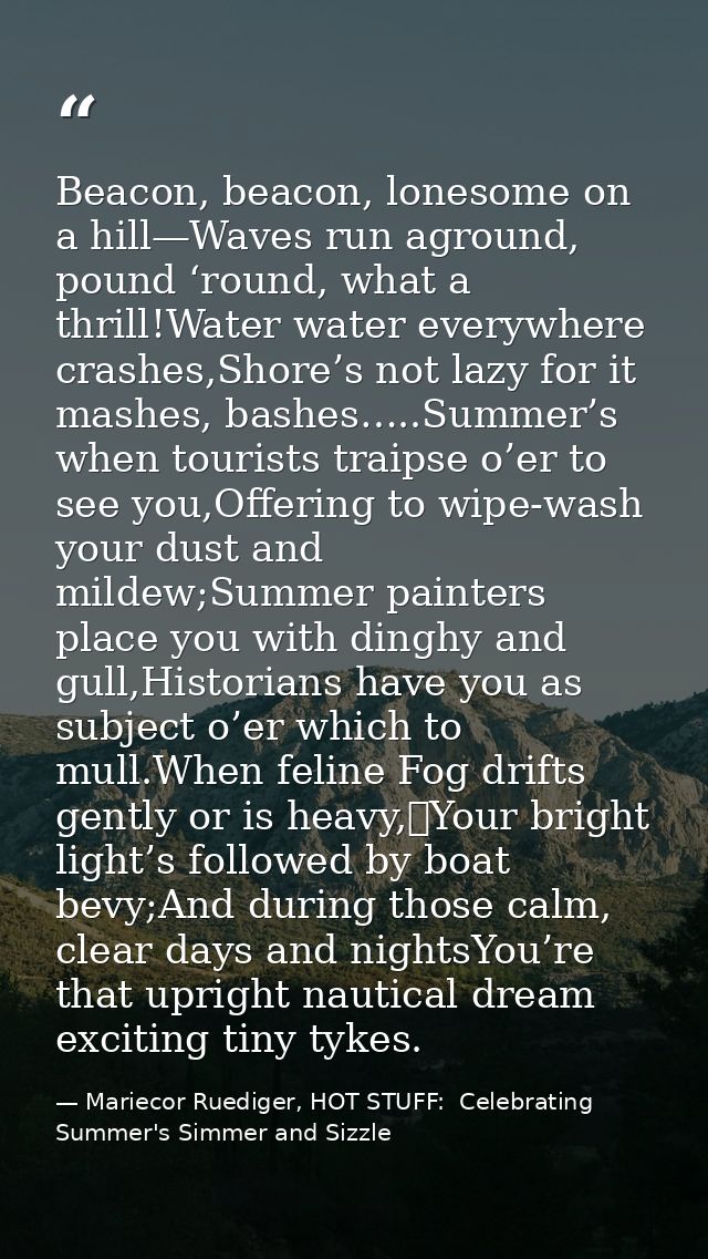 Beacon, beacon, lonesome on a hill—Waves run aground, pound ‘round, what a thrill!Water water everywhere crashes,Shore’s — Mariecor Ruediger, HOT STUFF:  Celebrating Summer's Simmer and Sizzle