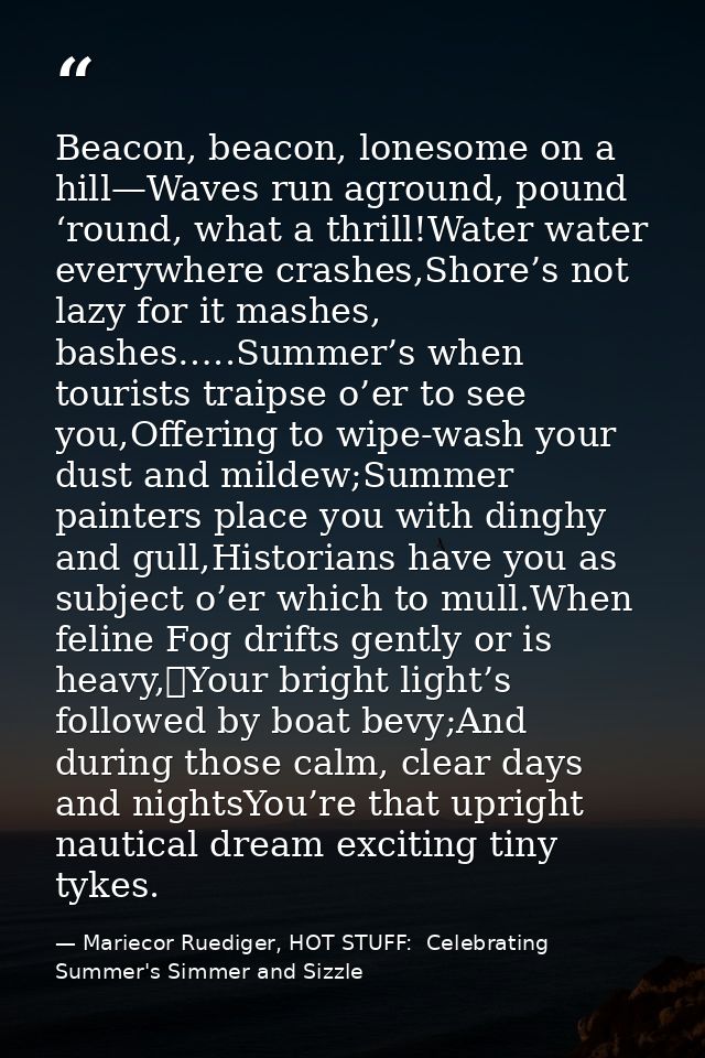 Beacon, beacon, lonesome on a hill—Waves run aground, pound ‘round, what a thrill!Water water everywhere crashes,Shore’s — Mariecor Ruediger, HOT STUFF:  Celebrating Summer's Simmer and Sizzle