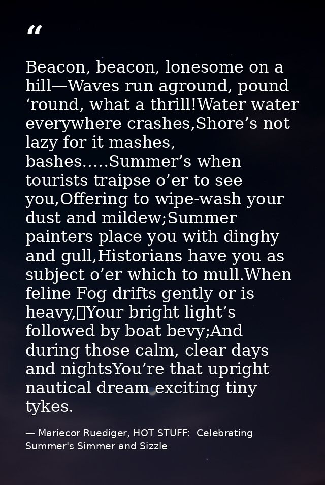Beacon, beacon, lonesome on a hill—Waves run aground, pound ‘round, what a thrill!Water water everywhere crashes,Shore’s — Mariecor Ruediger, HOT STUFF:  Celebrating Summer's Simmer and Sizzle