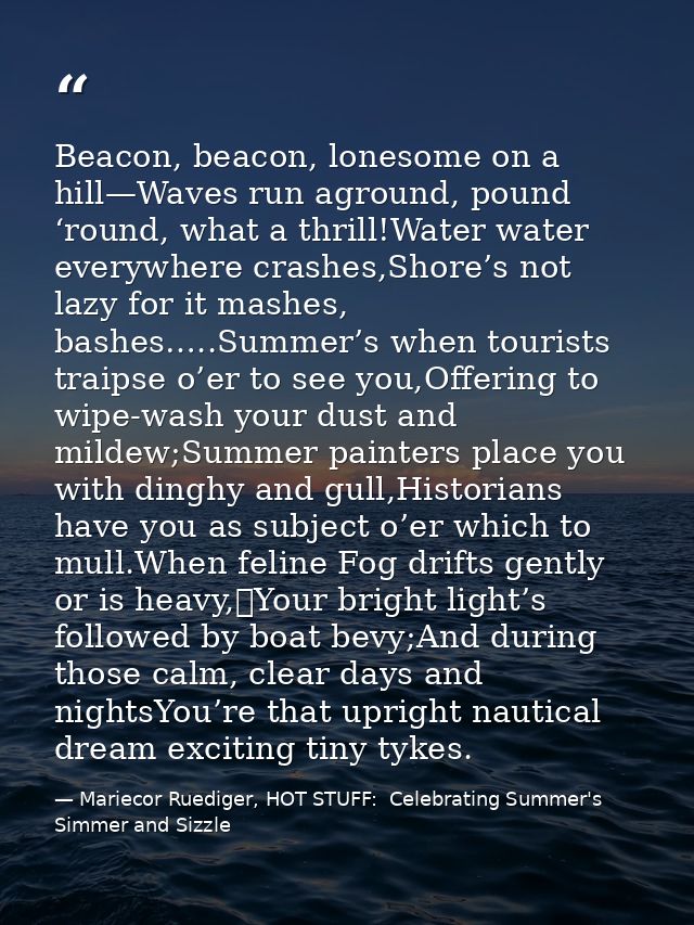 Beacon, beacon, lonesome on a hill—Waves run aground, pound ‘round, what a thrill!Water water everywhere crashes,Shore’s — Mariecor Ruediger, HOT STUFF:  Celebrating Summer's Simmer and Sizzle