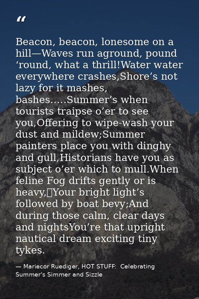 Beacon, beacon, lonesome on a hill—Waves run aground, pound ‘round, what a thrill!Water water everywhere crashes,Shore’s — Mariecor Ruediger, HOT STUFF:  Celebrating Summer's Simmer and Sizzle