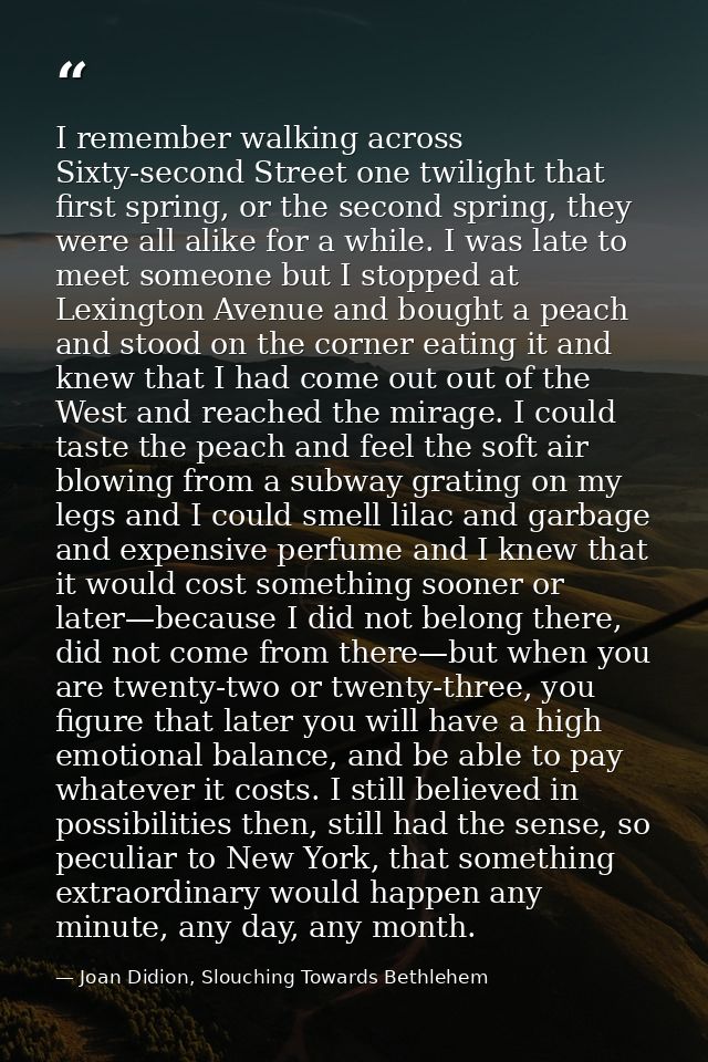 I remember walking across Sixty-second Street one twilight that first spring, or the second spring, they were all alike  — Joan Didion, Slouching Towards Bethlehem
