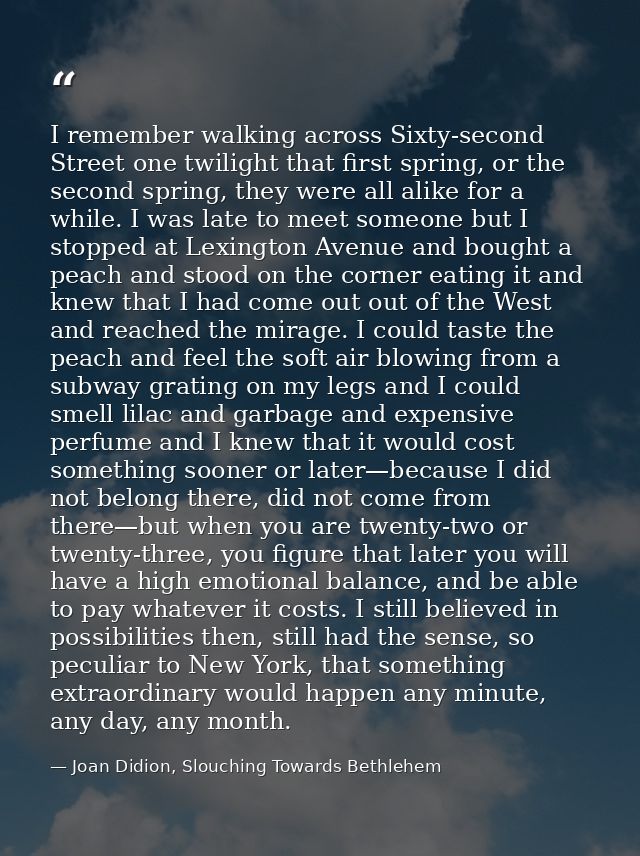 I remember walking across Sixty-second Street one twilight that first spring, or the second spring, they were all alike  — Joan Didion, Slouching Towards Bethlehem