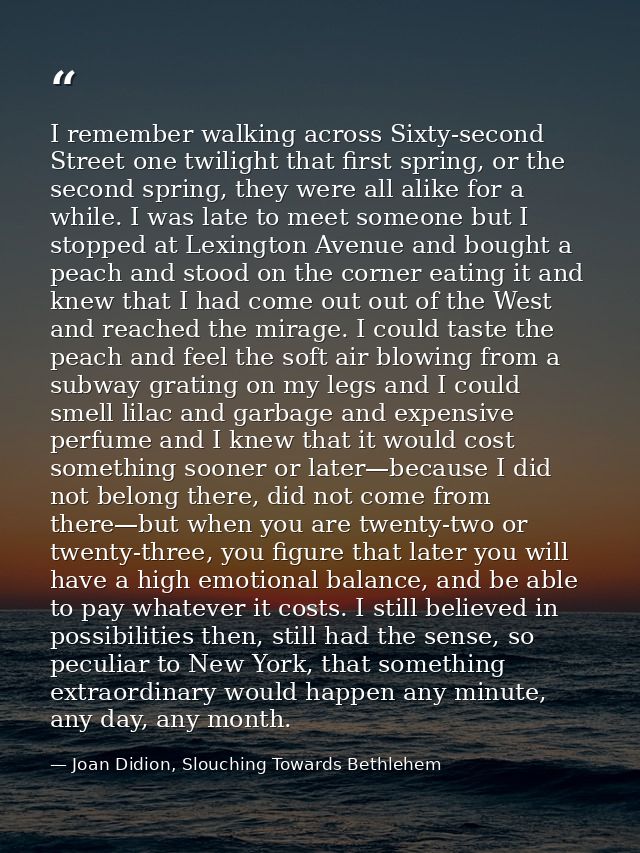 I remember walking across Sixty-second Street one twilight that first spring, or the second spring, they were all alike  — Joan Didion, Slouching Towards Bethlehem