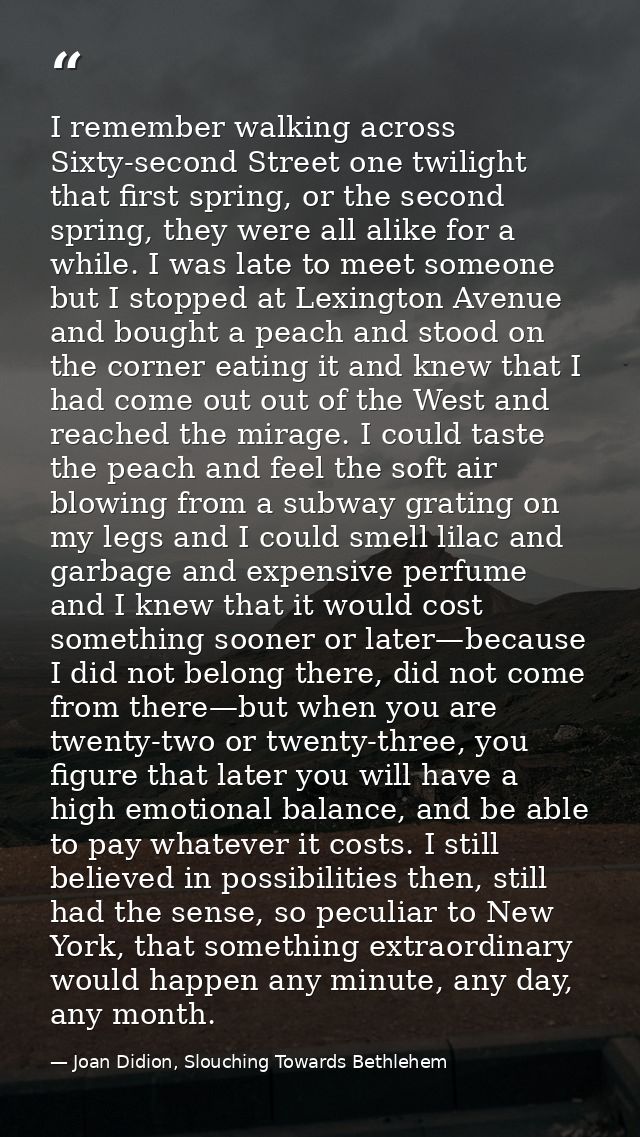 I remember walking across Sixty-second Street one twilight that first spring, or the second spring, they were all alike  — Joan Didion, Slouching Towards Bethlehem