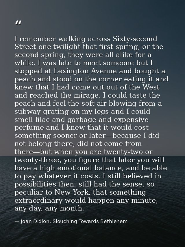 I remember walking across Sixty-second Street one twilight that first spring, or the second spring, they were all alike  — Joan Didion, Slouching Towards Bethlehem