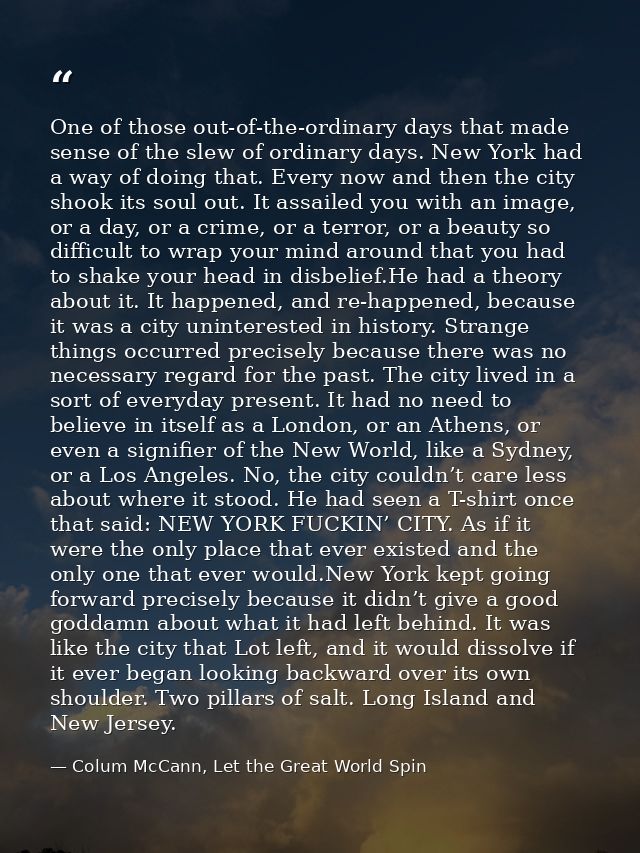 One of those out-of-the-ordinary days that made sense of the slew of ordinary days. New York had a way of doing that. Ev — Colum McCann, Let the Great World Spin
