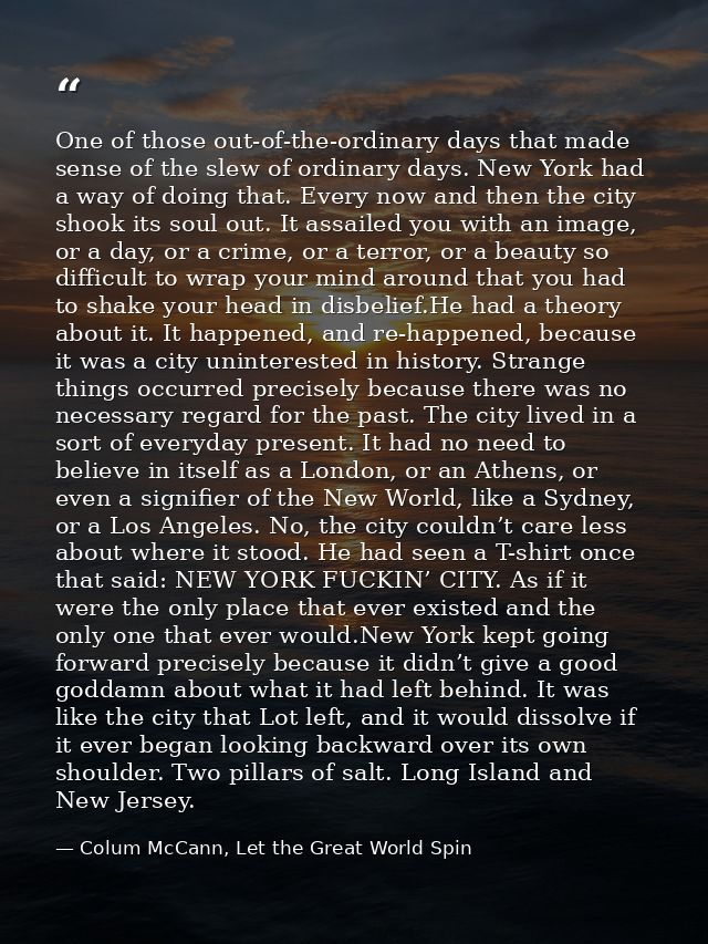 One of those out-of-the-ordinary days that made sense of the slew of ordinary days. New York had a way of doing that. Ev — Colum McCann, Let the Great World Spin
