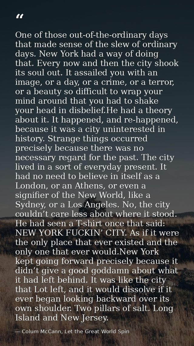 One of those out-of-the-ordinary days that made sense of the slew of ordinary days. New York had a way of doing that. Ev — Colum McCann, Let the Great World Spin