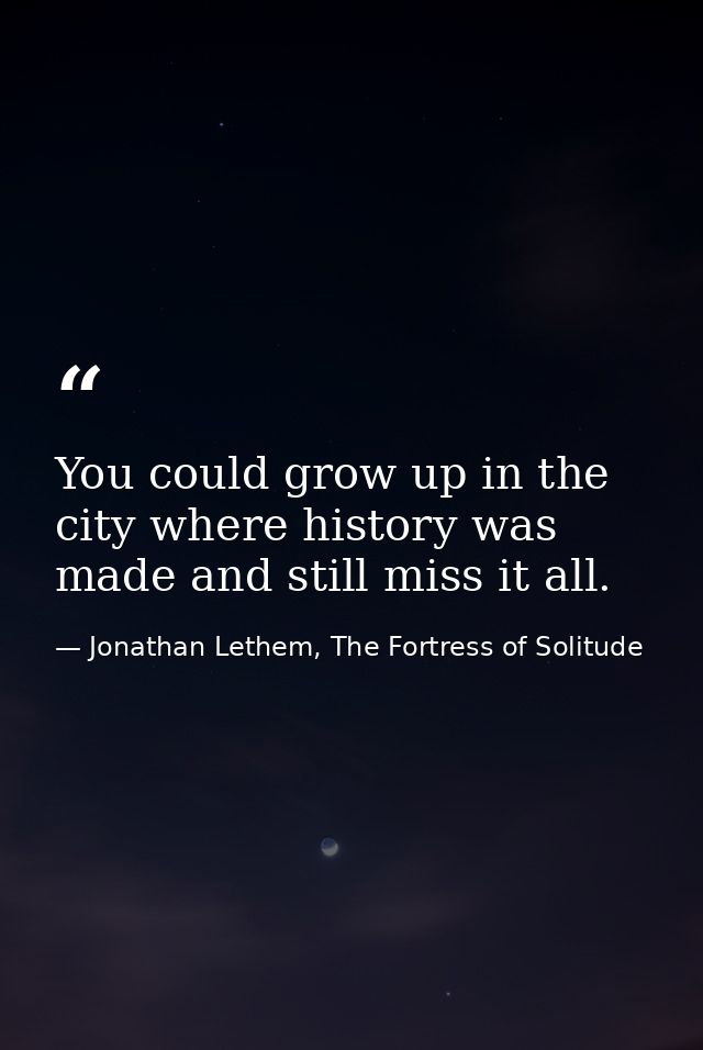 You could grow up in the city where history was made and still miss it all. — Jonathan Lethem, The Fortress of Solitude