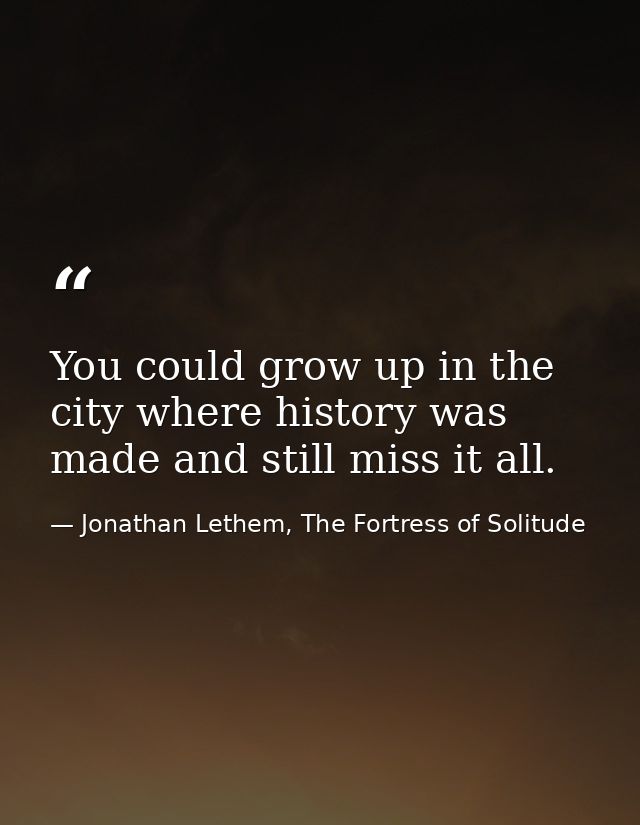 You could grow up in the city where history was made and still miss it all. — Jonathan Lethem, The Fortress of Solitude