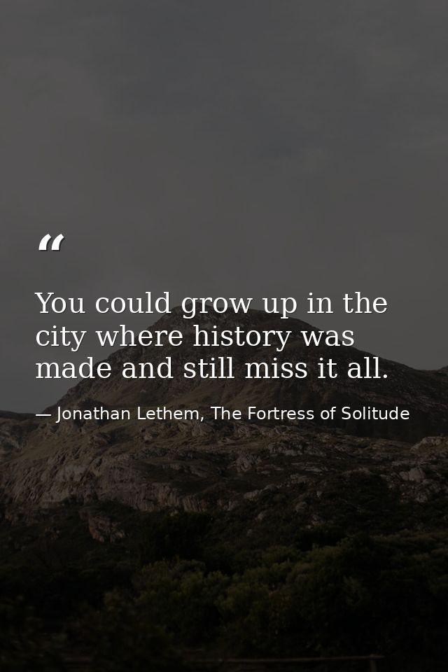 You could grow up in the city where history was made and still miss it all. — Jonathan Lethem, The Fortress of Solitude