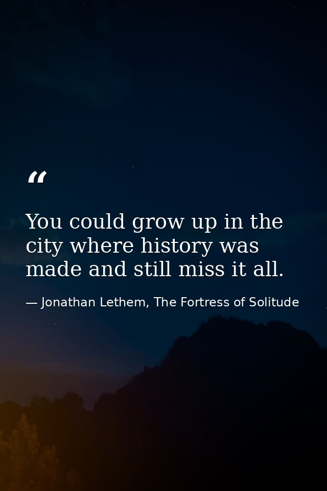 You could grow up in the city where history was made and still miss it all. — Jonathan Lethem, The Fortress of Solitude