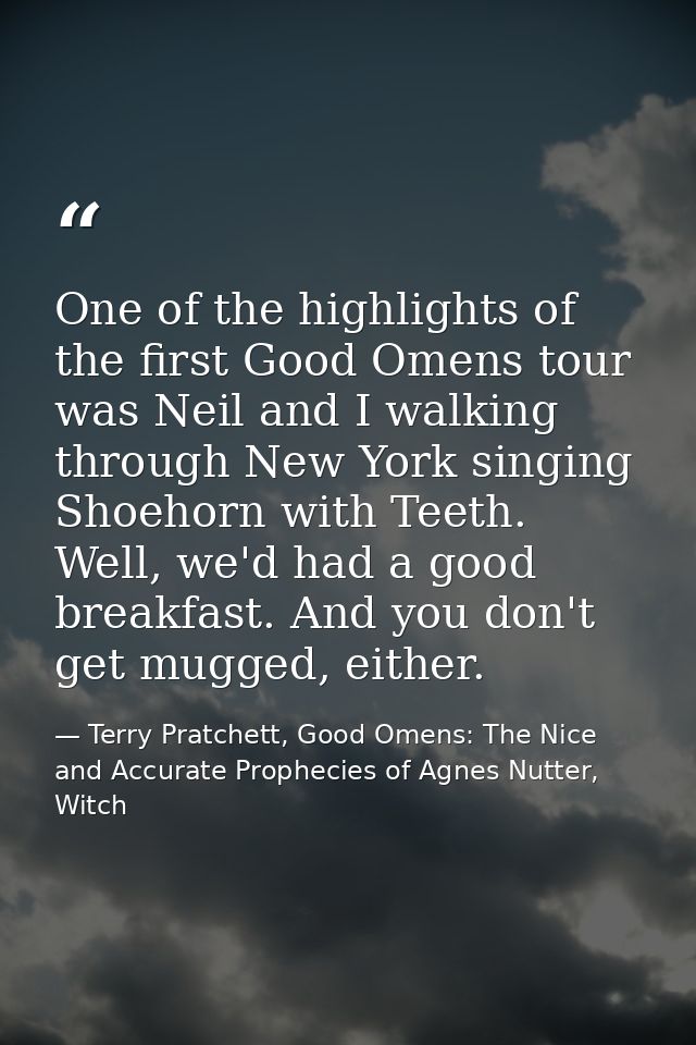 One of the highlights of the first Good Omens tour was Neil and I walking through New York singing Shoehorn with Teeth.  — Terry Pratchett, Good Omens: The Nice and Accurate Prophecies of Agnes Nutter, Witch