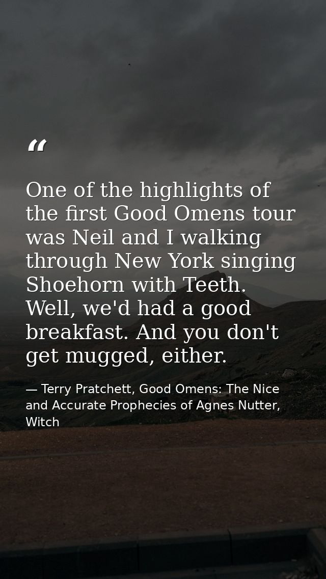 One of the highlights of the first Good Omens tour was Neil and I walking through New York singing Shoehorn with Teeth.  — Terry Pratchett, Good Omens: The Nice and Accurate Prophecies of Agnes Nutter, Witch