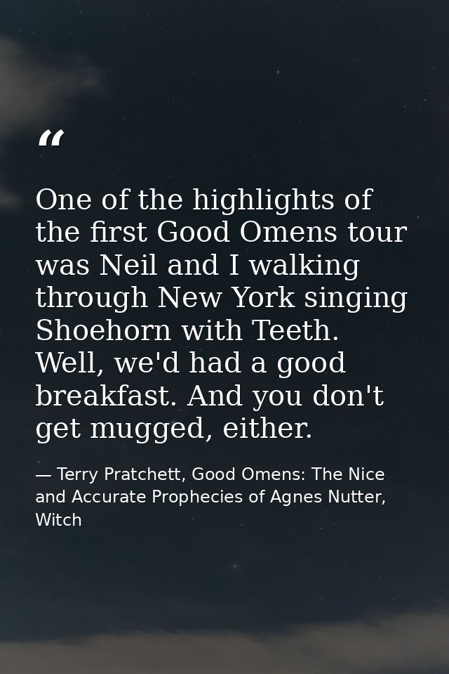 One of the highlights of the first Good Omens tour was Neil and I walking through New York singing Shoehorn with Teeth.  — Terry Pratchett, Good Omens: The Nice and Accurate Prophecies of Agnes Nutter, Witch