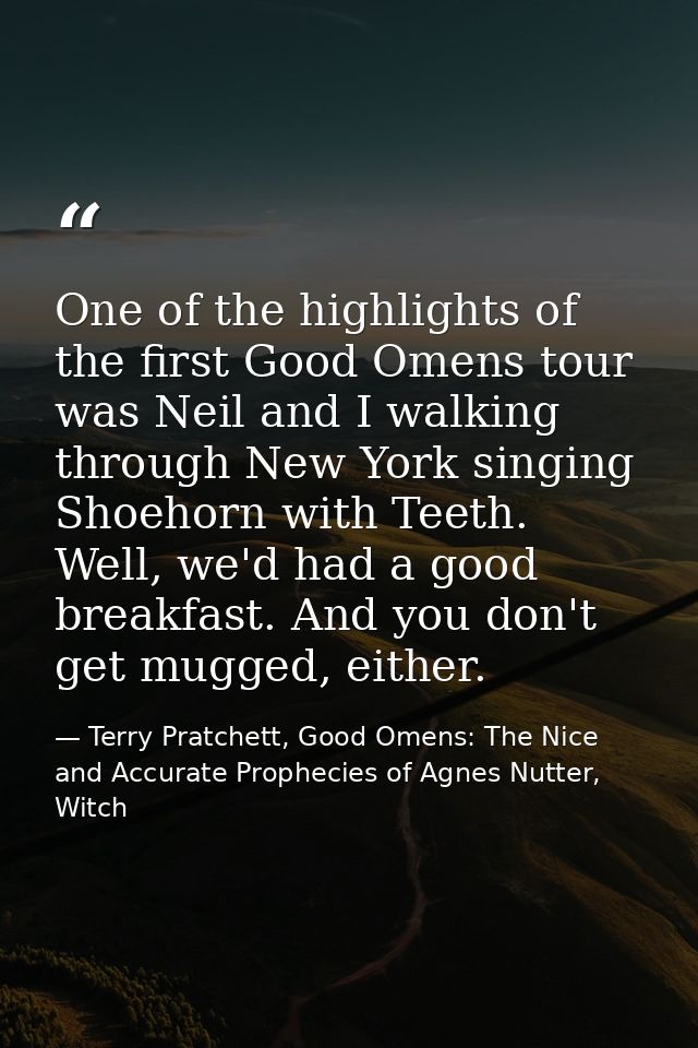 One of the highlights of the first Good Omens tour was Neil and I walking through New York singing Shoehorn with Teeth.  — Terry Pratchett, Good Omens: The Nice and Accurate Prophecies of Agnes Nutter, Witch