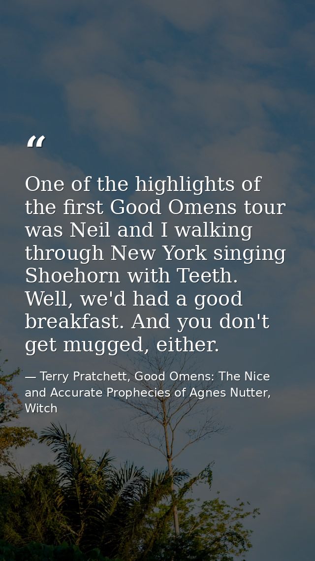 One of the highlights of the first Good Omens tour was Neil and I walking through New York singing Shoehorn with Teeth.  — Terry Pratchett, Good Omens: The Nice and Accurate Prophecies of Agnes Nutter, Witch