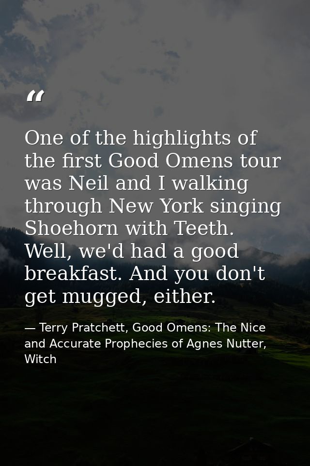 One of the highlights of the first Good Omens tour was Neil and I walking through New York singing Shoehorn with Teeth.  — Terry Pratchett, Good Omens: The Nice and Accurate Prophecies of Agnes Nutter, Witch