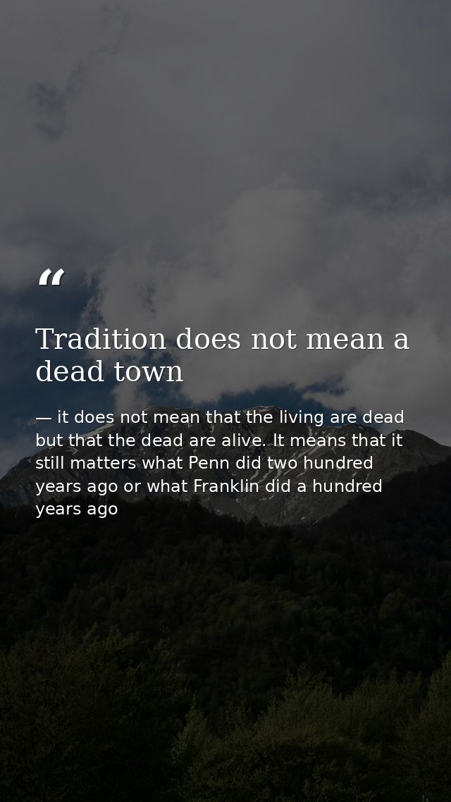 Tradition does not mean a dead town — it does not mean that the living are dead but that the dead are alive. It means that it still matters what Penn did two hundred years ago or what Franklin did a hundred years ago
