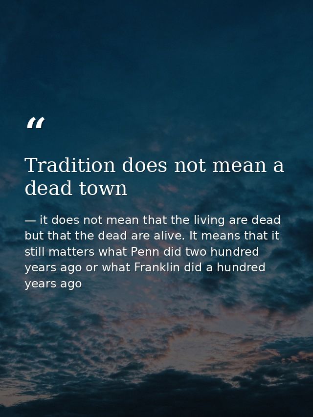 Tradition does not mean a dead town — it does not mean that the living are dead but that the dead are alive. It means that it still matters what Penn did two hundred years ago or what Franklin did a hundred years ago