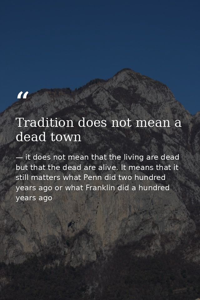 Tradition does not mean a dead town — it does not mean that the living are dead but that the dead are alive. It means that it still matters what Penn did two hundred years ago or what Franklin did a hundred years ago