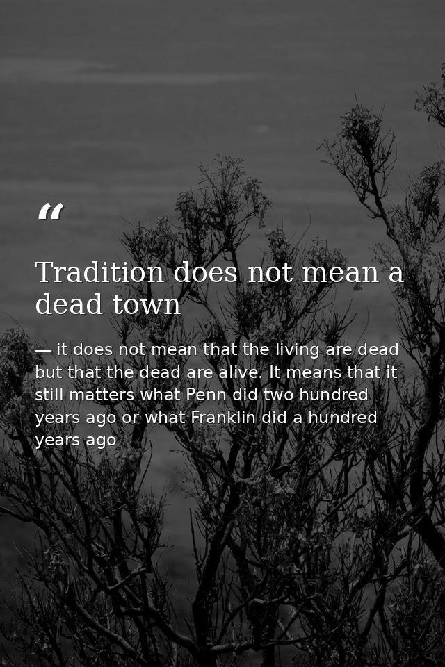 Tradition does not mean a dead town — it does not mean that the living are dead but that the dead are alive. It means that it still matters what Penn did two hundred years ago or what Franklin did a hundred years ago