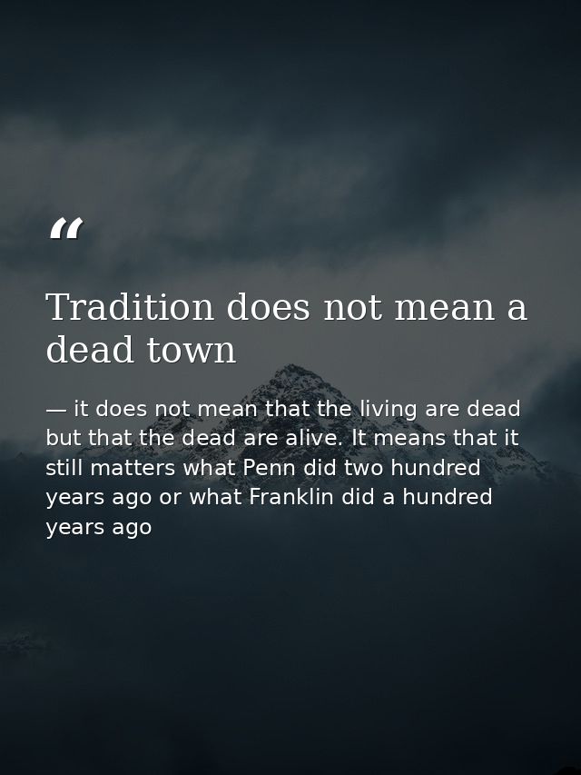 Tradition does not mean a dead town — it does not mean that the living are dead but that the dead are alive. It means that it still matters what Penn did two hundred years ago or what Franklin did a hundred years ago