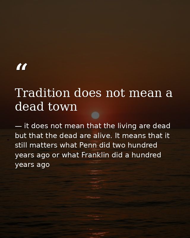 Tradition does not mean a dead town — it does not mean that the living are dead but that the dead are alive. It means that it still matters what Penn did two hundred years ago or what Franklin did a hundred years ago